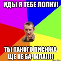 иды я тебе лопну! ты такого писюна ще не бачила!)))