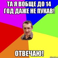 та я вобще до 14 год даже не пукав! отвечаю!