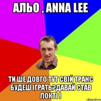 альо , anna lee ти ше довго тут свій транс будеш іграть?давай став локті !