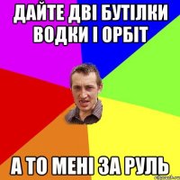 дайте дві бутілки водки і орбіт а то мені за руль