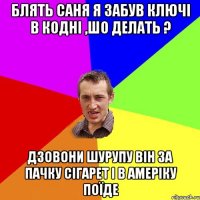 блять саня я забув ключі в кодні ,шо делать ? дзовони шурупу він за пачку сігарет і в амеріку поїде