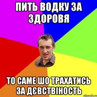 пить водку за здоровя то саме шо трахатись за дєвствіность