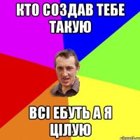 кто создав тебе такую всi ебуть а я цiлую