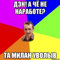 дэн! а чё не наработе? та милан уволыв