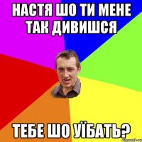 настя шо ти мене так дивишся тебе шо уїбать?