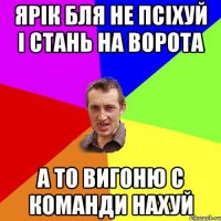 ярік бля не псіхуй і стань на ворота а то вигоню с команди нахуй