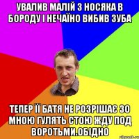 увалив малій з носяка в бороду і нечаїно вибив зуба тепер її батя не розрішає зо мною гулять стою жду под воротьми.обідно