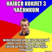 наївся коклет з часником мала сказала шо у мене непріятний запах ізо рта.увалив по морді сказав ше раз таке почую будем прощацця