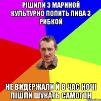 рішили з мариной культурно попить пива з рибкой не видержали й в час ночі пішли шукать самогон