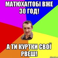 матюха!тобі вже 30 год! а ти куртки свої рвеш!