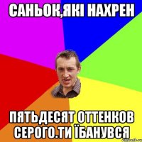 саньок,які нахрен пятьдесят оттенков серого.ти їбанувся