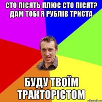 сто пісять плюс сто пісят? дам тобі я рублів триста буду твоїм тракторістом