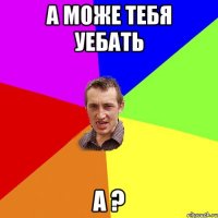 а може тебя уебать а ?