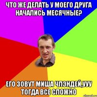 что же делать у моего друга начались месячные? его зовут миша члэндей,ууу тогда все сложно