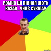 ромко ця пісняя шоти казав_чинє сука)а? 