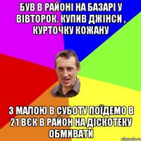 був в районі на базарі у вівторок. купив джінси , курточку кожану з малою в суботу поїдемо в 21 вєк в район на діскотеку обмивати