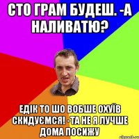 сто грам будеш. -а наливатю? едік то шо вобше охуїв скидуємся! -та не я лучше дома посижу