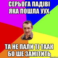 серьога падіві яка пошла уух та не пали ті таак бо ше замітить