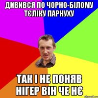 дивився по чорно-білому тєліку парнуху так і не поняв нігер він че нє