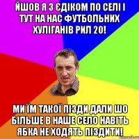 йшов я з єдіком по селі і тут на нас футбольних хуліганів рил 20! ми їм такої пізди дали шо більше в наше село навіть ябка не ходять піздити!