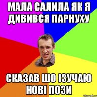 мала салила як я дивився парнуху сказав шо ізучаю нові пози