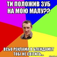 ти положив зуб на мою малу?? всьо реклама в блендамет тобі не світить...