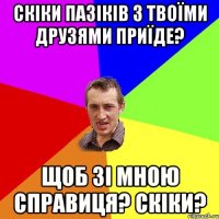 скіки пазіків з твоїми друзями приїде? щоб зі мною справиця? скіки?