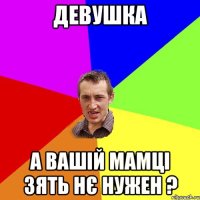 девушка а вашій мамці зять нє нужен ?