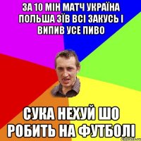 за 10 мін матч україна польша зїв всі закусь і випив усе пиво сука нехуй шо робить на футболі