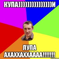 купа)))))))))))))))и лупа ахаххаххаааа!!!