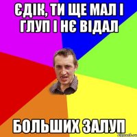 єдік, ти ще мал і глуп і нє відал больших залуп