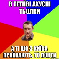 в тетіїві ахуєні тьолки а ті шо з київа приїжають, то понти