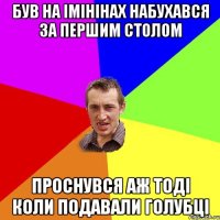 був на імінінах набухався за першим столом проснувся аж тоді коли подавали голубці