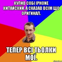 купив собі iphone китайский, а сказав всім що оригинал. тепер всі тьолки мої.