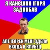 я канєшно ігоря задовбав але ігорек мені здела входа в клубец