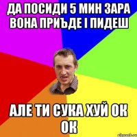 да посиди 5 мин зара вона приъде і пидеш але ти сука хуй ок ок