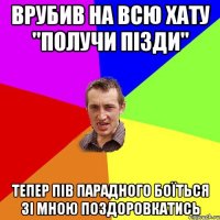 врубив на всю хату "получи пізди" тепер пів парадного боїться зі мною поздоровкатись