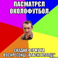 пасматрєл околофутбол саздав фірму на воскресенці "апасні хлопці"