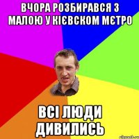 вчора розбирався з малою у кієвском мєтро всі люди дивились