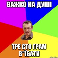 важко на душі тре сто грам в"їбати