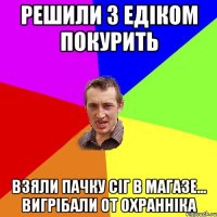 решили з едіком покурить взяли пачку сіг в магазе... вигрібали от охранніка