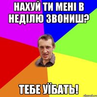 нахуй ти мені в неділю звониш? тебе уїбать!