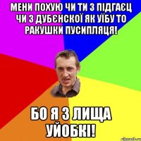 мени похую чи ти з підгаєц чи з дубєнскої як уїбу то ракушки пусипляця! бо я з лища уйобкі!