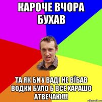 кароче вчора бухав та як би у ваді не вїбав водки було б все харашо атвечаю!!!