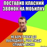 поставив класний звонок на мобилку не беру трубку до последного, шоб люди слухали пiсню