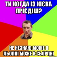 ти когда із кієва прієдіш? не незнаю.може в льопні може в сьорпні