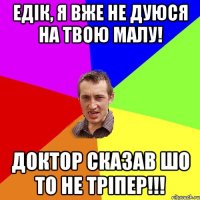 едік, я вже не дуюся на твою малу! доктор сказав шо то не тріпер!!!