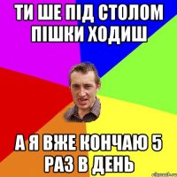 ти ше під столом пішки ходиш а я вже кончаю 5 раз в день