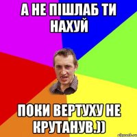 а не пішлаб ти нахуй поки вертуху не крутанув.))