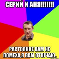 серий и аня!!! растояние вам не помеха,я вам отвічаю.